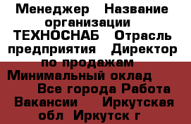 Менеджер › Название организации ­ ТЕХНОСНАБ › Отрасль предприятия ­ Директор по продажам › Минимальный оклад ­ 20 000 - Все города Работа » Вакансии   . Иркутская обл.,Иркутск г.